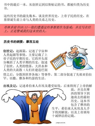 书中的最后一本。从创世记到以斯帖记的书，都被归类为历史
书。
这些历史书的最先数本，谈及世界历史，上帝子民的历史，在
基督诞生前上帝与人类的关系之历史。
哥林多前书10:11—他们遭遇这些事都要作为鉴戒；并且写在经
上，正是警戒我们这末世的人。
历史书的纲要：摩西五经
创世记：起源篇，记述了宇宙和
人类起源等事情，主要记载了上
帝子民的早期历史。它的开头部
分概括了人类早期的历史，叙述
了创世、人类的堕落、大洪水和
人类的大流散（人们在建造巴别
塔之后，分散到世界各地）等事件。第二部分叙述了先祖亚伯拉
罕、以撒、雅各和约瑟的生活。
出埃及记：记述希伯来人在埃及遭受奴役，后来得到了上帝的解
放，并且在摩
西的领导下到
迦南去的最初
历史。这本书
包含了摩西的
生平，希伯来人从埃及人手
下得到解放，以及上帝颁布
十诫律法的记载。
 