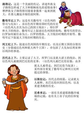 路得记：这是一个美丽的传记，讲述外族女
子路得怎样成了大卫和耶稣祖先的爱情故事！
摩押族女子路得偕同婆婆拿俄米一起来到犹
大，在那儿邂逅并嫁给波阿斯。
撒母耳记上下：这是有关撒母耳（以色列的
祭司与先知），及以色列早期帝国时代的历史
（以色列人首次为自己的国王统治），即扫罗
和大卫的统治。撒母耳记上叙述以色列国的架构，撒母耳的管治，
扫罗如何被任命为王，扫罗的堕落，大卫统治时期的开始等。撒
母耳记下叙述大卫统治时期的历史。
列王纪上下：叙述以色列国的早期历史，以及后期王国的分裂历
史（分裂成以色列和犹大两个王国），亦包括了大先知以利亚和
以利沙的事迹。
历代志上下：主要记录了大卫、所罗门以及犹大诸王的统治，到
以色列人被掳到巴比伦的史事，（以色列人被巴比伦征服，众多
犹太人被带走，到巴比伦当奴隶）。
某些部分重复了撒母耳记和列王纪所
提过的事情。
以斯拉记：历代志的续篇，记录犹太
人被释、从巴比伦回到以色列，以及
重建圣殿的历史。
尼希米记：一部有关重建耶路撒冷城
墙的记载，也有关上帝子民的信仰复
兴。
 