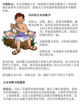 以斯帖记：有关以斯帖王后（波斯国王的犹太籍妻子）的故事。
她在波斯帝王的宫廷里，把犹太人从哈曼所策划的谋害中解救
出来。
旧约的五本诗歌书
约伯记、诗篇、箴言、传道书和雅歌，被
称为诗歌书。这些是圣经里的诗歌，因为
人们大多在灵修活动里使用这些
书，作阅读或歌唱之用，因此它
们被归类在一起。
诗篇和箴言很美，可供你灵修时
间阅读。
诗篇也是一本充满有关弥赛亚的
预言的巨著。
如圣经说，部分箴言是别的国王和别人所写的谚语，但大部分为
所罗门王著作。当然，很多谚语是他重复上帝自古至今给了人类
的智慧之言，他仅仅列举记录它们而已。
因为箴言有31章，可每天读一章，刚好与每个月的日子相符。
五本诗歌书的摘要
约伯记：写出了苦难所带来的问题，揭示了撒旦的恶毒，表现
出约伯的耐心、人所具有的自以为是的问题、人类哲学的空洞
、上帝的智慧，以及上帝最终把人从痛苦里解救出来等事。这
本书被人公认为最古老的圣经书卷，大约写在摩西时代之前。
 