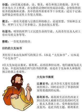 诗篇：150首属灵歌曲、诗、赞美、祷告和预言的集锦，其中有
许多为大卫王所著。在安静的灵修时间里阅读诗篇，会使你得到
很多的鼓舞和灵感。其中的某些重要章节十分优美，适宜于记诵，
这样做会对你灵性上有很大帮助。
箴言：一部有关道德与宗教信仰的格言，论述智慧、节制和公义
等。所罗门王写了许多格言，其余由别人着笔。
传道书：明智的所罗门王沉思生命的空虚、人的责任以及人对上
帝应尽的义务等等。
雅歌：一首优美的情诗。
旧约的大先知书
圣经有17本由先知所写的预言书。5本是“大先知书”，12本是
“小先知书”。
4位大先知是以赛亚、耶利米、以西结和但以理。他们被视为是大
先知，不是因为他们所写的书的厚薄，而是在于先知本人和他所
预言的事之重要性。
大先知书摘要
以赛亚书：此书含有大量有关弥赛
亚的预言，同时还宣告了罪恶的国
家将要遇到的灾祸。
耶利米书：耶利米生活在约西亚王
到以色列人被掳至巴比伦的时代里
。犹太人背离上帝、受外族奴役以
及复兴，是此书的主题。耶利米在
 