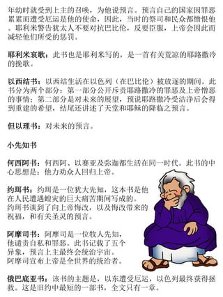 小先知书
何西阿书：何西阿、以赛亚及弥迦都生活在同一时代。此书的中
心思想是：他力劝众人回归上帝。
约珥书：约珥是一位犹大先知，这本书是他
在人民遭遇蝗灾的巨大痛苦期间写成的。
约珥书谈到了向上帝悔改，以及悔改带来的
祝福，和有关圣灵的预言。
阿摩司书：阿摩司是一位牧人先知，
他谴责自私和罪恶。此书记载了五个
异象，预言上主最终会统治宇宙。
阿摩司宣布上帝是全世界的统治者。
俄巴底亚书：该书的主题是，以东遭受厄运，以色列最终获得拯
救。这是旧约中最短的一部书，全文只有一章。
年幼时就受到上主的召唤，为他说预言。预言自己的国家因罪恶
累累而遭受厄运是他的使命，因此，当时的祭司和民众都憎恨他
。耶利米警告犹太人不要对抗巴比伦，反要臣服，上帝会因此而
减轻他们所受的惩罚。
耶利米哀歌：此书也是耶利米写的，是一首有关荒凉的耶路撒冷
的挽歌。
以西结书：以西结生活在以色列（在巴比伦）被放逐的期间。此
书分为两个部分：第一部分公开斥责耶路撒冷的罪恶及上帝憎恶
的事情；第二部分是对未来的展望，预说耶路撒冷受洁净后会得
到重建的希望，结尾还讲述了天堂和耶稣的降临之预言。
但以理书：对未来的预言。
 