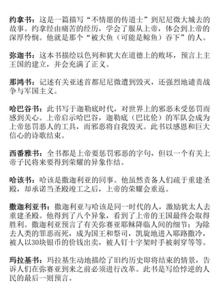 约拿书：这是一篇描写“不情愿的传道士”到尼尼微大城去的
故事。约拿经由痛苦的经历，学会了服从上帝，体会到上帝的
深厚怜悯。他就是那个“被大鱼（可能是鲸鱼）吞下”的人。
弥迦书：这本书描绘以色列和犹大在道德上的败坏，预言上主
王国的建立，并会充满了正义。
那鸿书：记述有关亚述首都尼尼微遭到毁灭，还强烈地谴责战
争与军国主义。
哈巴谷书：此书写于迦勒底时代，对世界上的邪恶未受惩罚而
感到关心。上帝启示哈巴谷，迦勒底（巴比伦）的军队会成为
上帝惩罚恶人的工具，而邪恶将自我毁灭。此书以感恩和巨大
信心的诗歌结束。
西番雅书：全书都是上帝要惩罚邪恶的字句，但以一个有关上
帝子民将来要得到荣耀的异象作结。
哈该书：哈该是撒迦利亚的同事。他虽然责备人们疏于重建圣
殿，却承诺当圣殿竣工之后，上帝的荣耀会重返。
撒迦利亚书：撒迦利亚与哈该是同一时代的人，激励犹太人去
重建圣殿。他得到了八个异象，看到了上帝的王国最终会取得
胜利。撒迦利亚预言了有关弥赛亚耶稣降临人间的细节：为除
去人类的罪恶而死，成为国王和祭司，凯旋地进入耶路撒冷，
被人以30块银币的价钱出卖，被人钉十字架时手被刺穿等等。
玛拉基书：玛拉基生动地描绘了旧约历史即将结束的情景，告
诉人们在弥赛亚到来之前必须进行改革。此书是写给悖逆的人
民的最后一则预言。
 