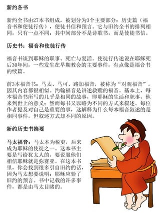 新约各书
新约全书由27本书组成，被划分为3个主要部分：历史篇（福
音书和使徒行传），使徒书信和预言。它与旧约全书的排列相
同，只有一点不同：其中间部分不是诗歌书，而是使徒书信。
历史书：福音和使徒行传
福音书谈到耶稣的职事、死亡与复活。使徒行传述说在耶稣死
后30年间，一些发生在早期教会的主要事件，有点像是福音书
的续篇。
前3本福音书：马太、马可、路加福音，被称为“对观福音”，
因其内容都很相似。约翰福音是讲述救赎的福音。基本上，每
本福音书所写的几乎是相同的故事，即耶稣的生活和职事，他
来到世上的意义；然而每书又以略为不同的方式来叙述。每位
作者提及对自己是重要的事，这解释为什么每本福音叙述的是
相同事件，但叙述方式却不同的原因。
新约历史书摘要
马太福音：马太本为税吏，后来
成为耶稣的使徒之一。这本书主
要是写给犹太人的，要说服他们
相信耶稣就是弥赛亚。在这本书
里，你会找到很多引自旧约的话，
因为马太想要说明：耶稣应验了
旧约的预言。书中记载的许多事
件，都是由马太目睹的。
 