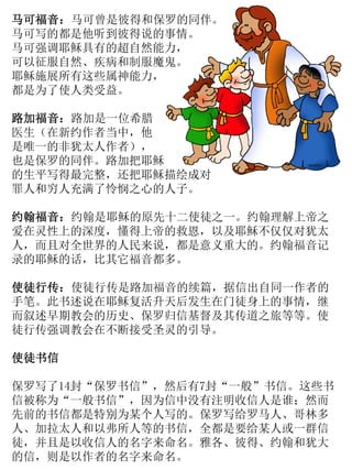 马可福音：马可曾是彼得和保罗的同伴。
马可写的都是他听到彼得说的事情。
马可强调耶稣具有的超自然能力，
可以征服自然、疾病和制服魔鬼。
耶稣施展所有这些属神能力，
都是为了使人类受益。
路加福音：路加是一位希腊
医生（在新约作者当中，他
是唯一的非犹太人作者），
也是保罗的同伴。路加把耶稣
的生平写得最完整，还把耶稣描绘成对
罪人和穷人充满了怜悯之心的人子。
约翰福音：约翰是耶稣的原先十二使徒之一。约翰理解上帝之
爱在灵性上的深度，懂得上帝的救恩，以及耶稣不仅仅对犹太
人，而且对全世界的人民来说，都是意义重大的。约翰福音记
录的耶稣的话，比其它福音都多。
使徒行传：使徒行传是路加福音的续篇，据信出自同一作者的
手笔。此书述说在耶稣复活升天后发生在门徒身上的事情，继
而叙述早期教会的历史、保罗归信基督及其传道之旅等等。使
徒行传强调教会在不断接受圣灵的引导。
使徒书信
保罗写了14封“保罗书信”，然后有7封“一般”书信。这些书
信被称为“一般书信”，因为信中没有注明收信人是谁；然而
先前的书信都是特别为某个人写的。保罗写给罗马人、哥林多
人、加拉太人和以弗所人等的书信，全都是要给某人或一群信
徒，并且是以收信人的名字来命名。雅各、彼得、约翰和犹大
的信，则是以作者的名字来命名。
 