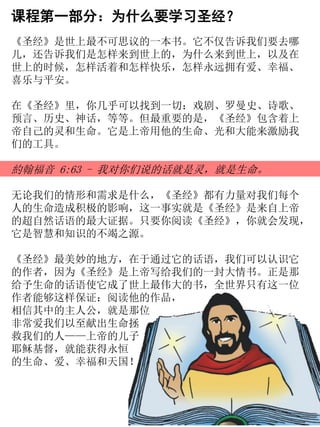 课程第一部分：为什么要学习圣经？
《圣经》是世上最不可思议的一本书。它不仅告诉我们要去哪
儿，还告诉我们是怎样来到世上的，为什么来到世上，以及在
世上的时候，怎样活着和怎样快乐，怎样永远拥有爱、幸福、
喜乐与平安。
在《圣经》里，你几乎可以找到一切：戏剧、罗曼史、诗歌、
预言、历史、神话，等等。但最重要的是，《圣经》包含着上
帝自己的灵和生命。它是上帝用他的生命、光和大能来激励我
们的工具。
約翰福音 6:63 - 我对你们说的话就是灵，就是生命。
无论我们的情形和需求是什么，《圣经》都有力量对我们每个
人的生命造成积极的影响，这一事实就是《圣经》是来自上帝
的超自然话语的最大证据。只要你阅读《圣经》，你就会发现，
它是智慧和知识的不竭之源。
《圣经》最美妙的地方，在于通过它的话语，我们可以认识它
的作者，因为《圣经》是上帝写给我们的一封大情书。正是那
给予生命的话语使它成了世上最伟大的书，全世界只有这一位
作者能够这样保证：阅读他的作品，
相信其中的主人公，就是那位
非常爱我们以至献出生命拯
救我们的人——上帝的儿子
耶稣基督，就能获得永恒
的生命、爱、幸福和天国！
 