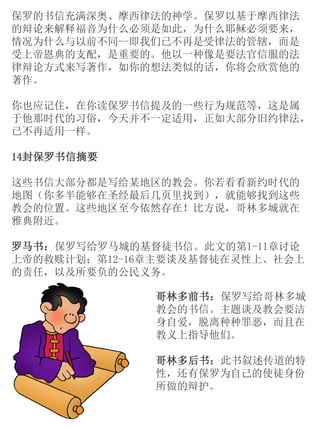 保罗的书信充满深奥、摩西律法的神学。保罗以基于摩西律法
的辩论来解释福音为什么必须是如此，为什么耶稣必须要来，
情况为什么与以前不同--即我们已不再是受律法的管辖，而是
受上帝恩典的支配，是重要的。他以一种像是要法官信服的法
律辩论方式来写著作，如你的想法类似的话，你将会欣赏他的
著作。
你也应记住，在你读保罗书信提及的一些行为规范等，这是属
于他那时代的习俗，今天并不一定适用，正如大部分旧约律法，
已不再适用一样。
14封保罗书信摘要
这些书信大部分都是写给某地区的教会。你若看看新约时代的
地图（你多半能够在圣经最后几页里找到），就能够找到这些
教会的位置。这些地区至今依然存在！比方说，哥林多城就在
雅典附近。
罗马书：保罗写给罗马城的基督徒书信。此文的第1-11章讨论
上帝的救赎计划；第12-16章主要谈及基督徒在灵性上、社会上
的责任，以及所要负的公民义务。
哥林多前书：保罗写给哥林多城
教会的书信。主题谈及教会要洁
身自爱，脱离种种罪恶，而且在
教义上指导他们。
哥林多后书：此书叙述传道的特
性，还有保罗为自己的使徒身份
所做的辩护。
 