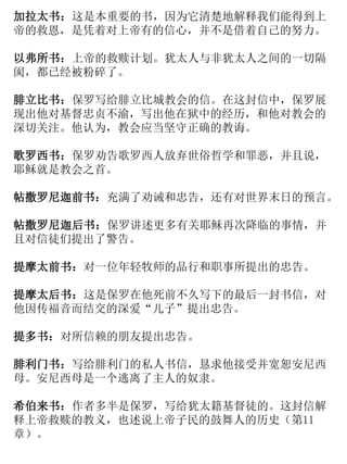 加拉太书：这是本重要的书，因为它清楚地解释我们能得到上
帝的救恩，是凭着对上帝有的信心，并不是借着自己的努力。
以弗所书：上帝的救赎计划。犹太人与非犹太人之间的一切隔
阂，都已经被粉碎了。
腓立比书：保罗写给腓立比城教会的信。在这封信中，保罗展
现出他对基督忠贞不渝，写出他在狱中的经历，和他对教会的
深切关注。他认为，教会应当坚守正确的教诲。
歌罗西书：保罗劝告歌罗西人放弃世俗哲学和罪恶，并且说，
耶稣就是教会之首。
帖撒罗尼迦前书：充满了劝诫和忠告，还有对世界末日的预言。
帖撒罗尼迦后书：保罗讲述更多有关耶稣再次降临的事情，并
且对信徒们提出了警告。
提摩太前书：对一位年轻牧师的品行和职事所提出的忠告。
提摩太后书：这是保罗在他死前不久写下的最后一封书信，对
他因传福音而结交的深爱“儿子”提出忠告。
提多书：对所信赖的朋友提出忠告。
腓利门书：写给腓利门的私人书信，恳求他接受并宽恕安尼西
母。安尼西母是一个逃离了主人的奴隶。
希伯来书：作者多半是保罗，写给犹太籍基督徒的。这封信解
释上帝救赎的教义，也述说上帝子民的鼓舞人的历史（第11
章）。
 