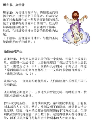 圣经如何产生
在圣经里，上帝要人类做记录的第一个实例，刊载在出埃及记
里。在赢得一次战役后，上帝指示摩西“将这话写在书上做记
念”（出埃及记17：14）。在稍后几章的另一个例子里，描述
“摩西将耶和华的命令全都写上……又将约书念给百姓听。”
（出埃及记24：4，7）。
从那时起，一直到新约时代结束，人们继续著作圣经的不同书
卷和段落。
圣经原稿全都遗失了，但在遗失前曾被复制。现时的圣经，按
照这些准确抄本翻译。
抄写与复制圣经，一直持续到现代。第15世纪中期前，所有复
制本都靠人工抄写。然后，欧洲发明了印刷机，就借此方法大
量复印。以前，每本圣经都必须用缓慢的手写方式完成，但印
刷机在短时间内就能印刷出数千份。这使得很多人都可拥有圣
经，而不只是少数付得起昂贵手抄副本的人才能拥有。
预言书：启示录
启示录：为使徒约翰所写。约翰也是约翰
福音以及三封使徒书信的作者。启示录记
录了对未来所作的一些复杂而详细的预言，
包含了很多有关世界末日的细节，以及耶
稣再临前后的事件，一直叙述到千禧年；
然后，它以对天堂神奇美好的描绘作为结
尾。
（千禧年：基督返回地球后，与他的圣徒
统治世界的千年时期。）
 