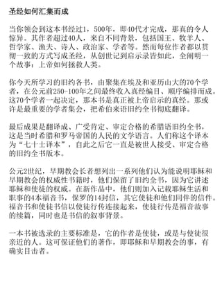 圣经如何汇集而成
当你领会到这本书经过1，500年，即40代才完成，那真的令人
惊异。其作者超过40人，来自不同背景，包括国王、牧羊人、
哲学家、渔夫、诗人、政治家、学者等。然而每位作者都以贯
彻一致的方式写成圣经，从创世记到启示录皆如此，全阐明一
个故事：上帝如何拯救人类。
你今天所学习的旧约各书，由聚集在埃及和亚历山大的70个学
者，在公元前250-100年之间最终收入真经编目、顺序编排而成。
这70个学者一起决定，那本书是真正被上帝启示的真经。那或
许是最重要的学者集会，把希伯来语旧约全书彻底翻译。
最后成果是翻译成、广受肯定、审定合格的希腊语旧约全书，
这是当时希腊和罗马帝国的人民的文学语言。人们称这个译本
为“七十士译本”，自此之后它一直是被世人接受、审定合格
的旧约全书版本。
公元2世纪，早期教会长者想列出一系列他们认为能说明耶稣和
早期教会的权威性书籍时，他们保留了旧约全书，因为它讲述
耶稣和使徒的权威。在新作品中，他们则加入记载耶稣生活和
职事的4本福音书，保罗的14封信，其它使徒和他们同伴的信件。
福音书和使徒书信以使徒行传连接起来，使徒行传是福音故事
的续篇，同时也是书信的叙事背景。
一本书被选录的主要标准是，它的作者是使徒，或是与使徒很
亲近的人。这可保证他们的著作，即耶稣和早期教会的事，有
确实目击者。
 