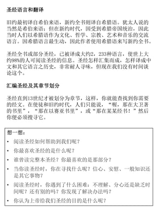 圣经语言和翻译
旧约最初译自希伯来语，新约全书则译自希腊语。犹太人说的
当然是希伯来语；但在新约时代，因受到希腊帝国统治，因此
当时人们以希腊语作为文化、哲学、宗教、艺术和音乐的交流
语言。因希腊语言最生动，因此作者使用希腊语来写新约全书。
圣经全书或部分圣经，已被译成大约2，233种语言，使世上大
约98%的人可阅读圣经的信息。圣经怎样汇集而成，怎样译成中
文和其它语言之历史，非常耐人寻味，但现在我们没有时间谈
论这个。
汇编圣经及其章节划分
圣经直到13世纪才被划分为章节，这样，你就能查找到你需要
的经文。在使徒和旧约时代，人们只能说，“喔，那在大卫著
的书里”，“那在以赛亚书里”，或“那在某某经书！”然后
你便必须搜寻它。
想一想：
• 阅读圣经如何帮助到我们呢？
• 你最喜欢圣经的是什么呢？
• 谁曾读完整本圣经？你最喜欢的是那部分？
• 当你读圣经时，你在寻找什么呢？信心、安慰、一般知识还
是其它事物？
• 阅读圣经时，你遇到了什么困难：不理解、分心还是缺乏时
间呢？还有别的吗？你发现了解决办法吗？
• 你认为上帝给我们圣经的目的是什么呢？
 