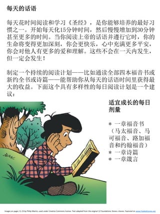 每天的话语
每天花时间阅读和学习《圣经》，是你能够培养的最好习
惯之一。开始每天化15分钟时间，然后慢慢增加到30分钟
甚至更多的时间。当你阅读上帝的话语并遵行它时，你的
生命将变得更加深刻，你会更快乐，心中充满更多平安，
你会对他人有更多的爱和理解。这些不会在一天内发生，
但一定会发生！
制定一个持续的阅读计划——比如通读全部四本福音书或
新约全书或诗篇——能帮助你从每天的话语时间里获得最
大的收益。下面这个具有多样性的每日阅读计划是一个建
议：
Images on pages 11-23 by Philip Martin, used under Creative Commons license. Text adapted from the original 12 Foundations Stones classes. Featured on www.freekidstories.org
适宜成长的每日
剂量
* 一章福音书
（马太福音、马
可福音、路加福
音和约翰福音）
* 一章诗篇
* 一章箴言
 