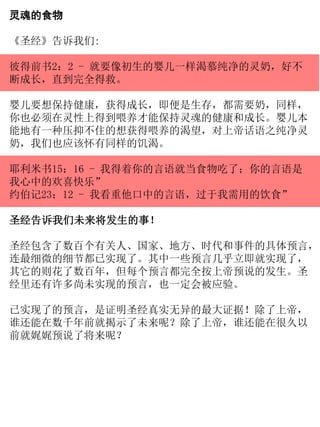 灵魂的食物
《圣经》告诉我们:
彼得前书2：2 - 就要像初生的婴儿一样渴慕纯净的灵奶，好不
断成长，直到完全得救。
婴儿要想保持健康，获得成长，即便是生存，都需要奶，同样，
你也必须在灵性上得到喂养才能保持灵魂的健康和成长。婴儿本
能地有一种压抑不住的想获得喂养的渴望，对上帝话语之纯净灵
奶，我们也应该怀有同样的饥渴。
耶利米书15：16 - 我得着你的言语就当食物吃了；你的言语是
我心中的欢喜快乐”
约伯记23：12 - 我看重他口中的言语，过于我需用的饮食”
圣经告诉我们未来将发生的事！
圣经包含了数百个有关人、国家、地方、时代和事件的具体预言，
连最细微的细节都已实现了。其中一些预言几乎立即就实现了，
其它的则花了数百年，但每个预言都完全按上帝预说的发生。圣
经里还有许多尚未实现的预言，也一定会被应验。
已实现了的预言，是证明圣经真实无异的最大证据！除了上帝，
谁还能在数千年前就揭示了未来呢？除了上帝，谁还能在很久以
前就娓娓预说了将来呢？
 