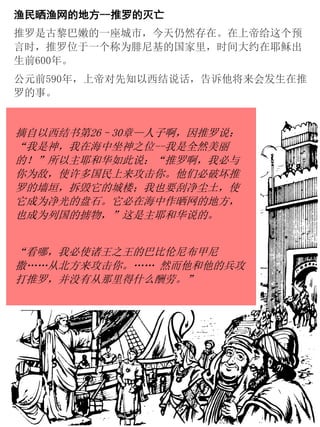 渔民晒渔网的地方--推罗的灭亡
推罗是古黎巴嫩的一座城市，今天仍然存在。在上帝给这个预
言时，推罗位于一个称为腓尼基的国家里，时间大约在耶稣出
生前600年。
公元前590年，上帝对先知以西结说话，告诉他将来会发生在推
罗的事。
摘自以西结书第26–30章—人子啊，因推罗说：
“我是神，我在海中坐神之位--我是全然美丽
的！”所以主耶和华如此说：“推罗啊，我必与
你为敌，使许多国民上来攻击你。他们必破坏推
罗的墙垣，拆毁它的城楼；我也要刮净尘土，使
它成为净光的盘石。它必在海中作晒网的地方，
也成为列国的掳物，”这是主耶和华说的。
“看哪，我必使诸王之王的巴比伦尼布甲尼
撒……从北方来攻击你。…… 然而他和他的兵攻
打推罗，并没有从那里得什么酬劳。”
 
