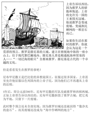 上帝告诉以西结，
因为推罗人的骄
傲和叛逆，上帝
将允许另一国的
王来毁灭这城。
他说推罗会变成
废墟，变成渔民
晒网的一堆岩石
而已。
如果你生活在那
时的推罗，你就
会认为这是一个
但是看看发生在推罗的事吧！
尼布甲尼撒王是巴比伦的异教徒国王，征服过很多国家。上帝甚
至允许他征服以色列国内的上帝子民，因为他们已不再遵从上帝
的法则。
4年后，即公元前586年，尼布甲尼撒的军队攻破推罗和西顿两城。
正如上帝曾告诉以西结的，尼布甲尼撒拆毁了推罗古城，把它夷
为平地，只留下一片废墟。
此时整个预言还未全部实现，因为推罗旧城还没被刮得“像净光
的盘石”，而其废墟还没成为“海中作晒网的地方”。
荒谬的预言。推罗是腓尼基的大城，建立在俯视地中海的一座小
山上，位于现代黎巴嫩境内。腓尼基人曾是精通航海和贸易的
人——“一切泛海的船只”全都来推罗。腓尼基是古代的一个卓
越的文化。
 