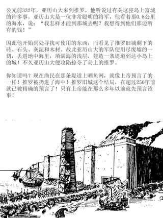 公元前332年，亚历山大来到推罗，他听说过有关这座岛上富城
的许多事。亚历山大是一位非常聪明的将军，他看着那0.8公里
的海水，说：“我怎样才能到那城去呢？我想得到他们那边所
有的钱！”
因此他开始到处寻找可使用的东西，而看见了推罗旧城剩下的
砖、石头、灰泥和木材。故此亚历山大的军队便用尽废墟的一
切，丢进地中海里，填满海的浅层，建造一条堤道到达小岛上
的城！不久亚历山大便攻陷掠夺了岛上的推罗。
你知道吗？现在渔民在那条堤道上晒鱼网，就像上帝预言了的
一样！推罗被扔进了海中！推罗旧城这个结局，在超过250年前
就已被精确的预言了！只有上帝能在那么多年以前就先预言该
事！
 