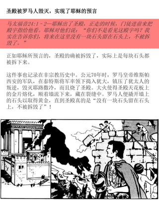圣殿被罗马人毁灭，实现了耶稣的预言
马太福音24:1–2—耶稣出了圣殿，正走的时候，门徒进前来把
殿宇指给他看。耶稣对他们说：“你们不是看见这殿宇吗？我
实在告诉你们，将来在这里没有一块石头留在石头上，不被拆
毁了。”
正如耶稣所预言的，圣殿的确被拆毁了，实际上是每块石头都
被拆下来。
这件事也记录在非宗教历史中。公元70年时，罗马皇帝维斯帕
西安的军队，在泰特斯将军率领下捣入犹大，镇压了犹太人的
叛逆，毁灭耶路撒冷，而且烧了圣殿。大火使得圣殿天花板上
的金片熔化，顺着墙流下来，藏在裂缝中。罗马人便撬开墙上
的石头以取得黄金，直到圣殿真的是“没有一块石头留在石头
上，不被拆毁了”！
 