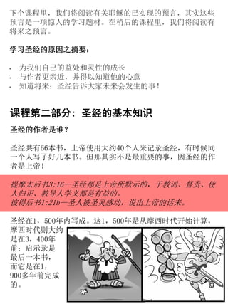 下个课程里，我们将阅读有关耶稣的已实现的预言，其实这些
预言是一项惊人的学习题材。在稍后的课程里，我们将阅读有
将来之预言。
学习圣经的原因之摘要：
• 为我们自己的益处和灵性的成长
• 与作者更亲近，并得以知道他的心意
• 知道将来：圣经告诉大家未来会发生的事！
课程第二部分: 圣经的基本知识
圣经的作者是谁？
圣经共有66本书，上帝使用大约40个人来记录圣经，有时候同
一个人写了好几本书。但那其实不是最重要的事，因圣经的作
者是上帝！
提摩太后书3:16—圣经都是上帝所默示的，于教训、督责、使
人归正、教导人学义都是有益的。
彼得后书1:21b—圣人被圣灵感动，说出上帝的话来。
圣经在1，500年内写成。这1，500年是从摩西时代开始计算，
摩西时代则大约
是在3，400年
前；启示录是
最后一本书，
而它是在1，
900多年前完成
的。
 