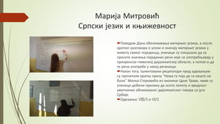 Марија Митровић
Српски језик и књижевност
Поводом Дана обележавања матерњег језика, а после
кратког разговора о улози и значају матерњег језика у
животу сваког појединца, ученици су покушали да се
присете значења појединих речи које се употребљавају у
призренско-тимочкој дијалекатској области, а потом и да
те речи употребе у некој реченици.
Након тога, талентовани рецитатори пред одељењем
су прочитали кратку причу "Нема га тија да га нешто не
боли" Милка Стојковића из околине Црне Траве, чиме су
ученици добили прилику да осете лепоту и вредност
уметнички обликованог дијалекатског говора са југа
Србије.
Одељења: VIII/3 и VI/1
 