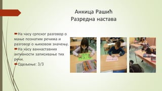 Анкица Рашић
Разредна настава
На часу српског разговор о
мање познатим речима и
разговор о њиховом значењу.
На часу ваннаставних
активности записивање тих
речи.
Одељење: 3/3
 