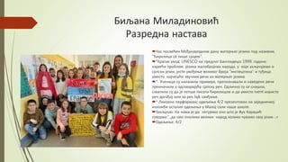 Биљана Миладиновић
Разредна настава
Час посвећен Међународном дану матерњег језика под називом,
"Ћирилица се пише срцем".
*Кратак увод: UNESCO на предлог Бангладеша 1999. годоне;
највећи проблем језика малобројних народа, у које укључујемо и
српски језик, јесте увођење великог броја "енглештина" и туђица
уместо најчешће звучних речи из матерњег језика.
* Ученици су налазили примере, препознавали и наведене речи
преиначили у одговарајућу српску реч. Одлично су се снашли,
схватили су да је лепше писати ћирилицом и да уместо ivent користе
реч догађај или за реч lаjk свиђање.
* Ликовни перформанс одељења 4/2 презентован на заједничкој
изложби осталих одељења у Малој сали наше школе.
Закључак: На нама је да негујемо оно што је Вук Караџић
говорио:"..да смо онолико велики народ колико чувамо свој језик ..«
Одељење: 4/2
 