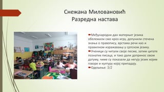 Снежана Миловановић
Разредна настава
Међународни дан матерњег језика
обележили смо кроз игру, допунили стечена
знања о правопису, врстама речи као и
правилном изражавању у српском језику.
Ученици су читали своје песме, затим цитате
познатих писаца, и тако дали допринос овом
датуму, чиме су показали да негују језик којим
говоре и културу којој припадају.
Одељење: 3/2
 
