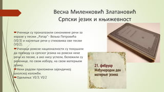 Весна Миленковић Златановић
Српски језик и књижевност
Ученици су проналазили синонимне речи за
изразе у песми ,,Ратар"- Вељка Петровића
(VI/3) и најлепше речи у стиховима ове песме
(VI/2).
Ученици ромске националности су покушали
да преведу са српског језика на ромски неке
речи из песме, а ако нису успели, бележили су
реченице, по свом избору, на свом матерњем
језику.
Неки радови приложени зајендичкој
школској изложби.
Одељења: VI/3; VI/2
 