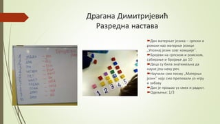Драгана Димитријевић
Разредна настава
Дан матерњег језика – српски и
ромски као матерњи језици
,,Упознај језик совг комшије’’.
Бројеви на српском и ромском,
сабирање и бројање до 10
Деца су била знатижељна да
науче још неку реч.
Научили смо песму ,,Матерњи
језик’’ коју смо препевали уз игру
и забаву
Дан је прошао уз смех и радост.
Одељење: 1/3
 