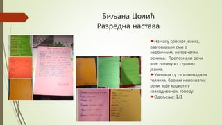 Биљана Цолић
Разредна настава
На часу српског језика,
разговарали смо о
необичним, непознатим
речима. Препознали речи
које потичу из страних
језика.
Ученици су се изненадили
толиким бројем непознатих
речи, које користе у
свакодневном говору.
Одељење: 1/1
 