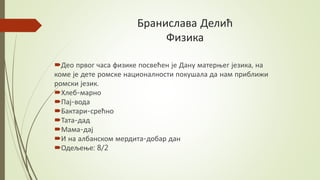 Бранислава Делић
Физика
Део првог часа физике посвећен је Дану матерњег језика, на
коме је дете ромске националности покушала да нам приближи
ромски језик.
Хлеб-марно
Пај-вода
Бактари-срећно
Тата-дад
Мама-дај
И на албанском мердита-добар дан
Одељење: 8/2
 