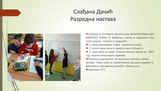 Слађана Дачић
Разредна настава
Ученици су погледали презентацију МЕЂУНАРОДНИ ДАН
МАТЕРЊЕГ ЈЕЗИКА 21. фебруар, а затим су подељени у три
групе радили плакате са задацима :
 1. група објашњење старих (архаичних) речи
 2. група стране речи у нашем језику (туђице) и
 3. група речи из новог Речника Матице српске из 2007.
год. (научно технолошки појмови)
Плакати су допуњени, по мишљењу ученика, лепим
речима . Свака група је презентовала свој рад и радови су
приложени зајендичкој изложби у Малој сали.
Одељење: 4/3
 