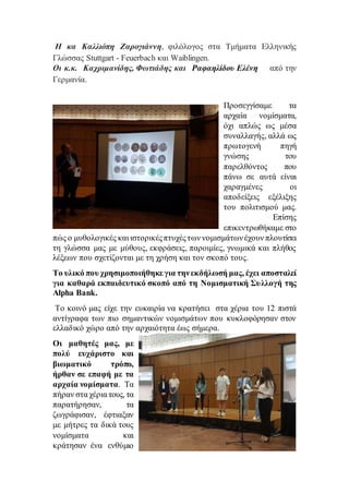 Η κα Καλλιόπη Ζαρογιάννη, φιλόλογος στα Τμήματα Ελληνικής
Γλώσσας Stuttgart - Feuerbach και Waiblingen.
Οι κ.κ. Καχριμανίδης, Φωτιάδης και Ραφαηλίδου Ελένη από την
Γερμανία.
Προσεγγίσαμε τα
αρχαία νομίσματα,
όχι απλώς ως μέσα
συναλλαγής, αλλά ως
πρωτογενή πηγή
γνώσης του
παρελθόντος που
πάνω σε αυτά είναι
χαραγμένες οι
αποδείξεις εξέλιξης
του πολιτισμού μας.
Επίσης
επικεντρωθήκαμε στο
πώς ο μυθολογικές και ιστορικέςπτυχέςτων νομισμάτωνέχουν πλουτίσει
τη γλώσσα μας με μύθους, εκφράσεις, παροιμίες, γνωμικά και πλήθος
λέξεων που σχετίζονται με τη χρήση και τον σκοπό τους.
Το υλικό που χρησιμοποιήθηκε για τηνεκδήλωσή μας, έχει αποσταλεί
για καθαρά εκπαιδευτικό σκοπό από τη Νομισματική Συλλογή της
Alpha Bank.
Το κοινό μας είχε την ευκαιρία να κρατήσει στα χέρια του 12 πιστά
αντίγραφα των πιο σημαντικών νομισμάτων που κυκλοφόρησαν στον
ελλαδικό χώρο από την αρχαιότητα έως σήμερα.
Οι μαθητές μας, με
πολύ ευχάριστο και
βιωματικό τρόπο,
ήρθαν σε επαφή με τα
αρχαία νομίσματα. Τα
πήραν στα χέρια τους, τα
παρατήρησαν, τα
ζωγράφισαν, έφτιαξαν
με μήτρες τα δικά τους
νομίσματα και
κράτησαν ένα ενθύμιο
 