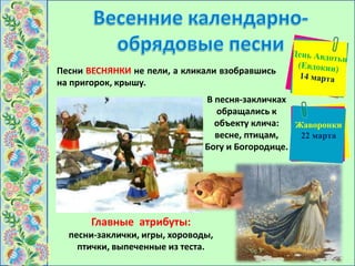Песни ВЕСНЯНКИ не пели, а кликали взобравшись
на пригорок, крышу.
Главные атрибуты:
песни-заклички, игры, хороводы,
птички, выпеченные из теста.
В песня-закличках
обращались к
объекту клича:
весне, птицам,
Богу и Богородице.
Жаворонки
22 марта
 