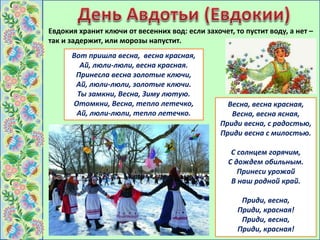 Евдокия хранит ключи от весенних вод: если захочет, то пустит воду, а нет –
так и задержит, или морозы напустит.
Вот пришла весна, весна красная,
Ай, люли-люли, весна красная.
Принесла весна золотые ключи,
Ай, люли-люли, золотые ключи.
Ты замкни, Весна, Зиму лютую.
Отомкни, Весна, тепло летечко,
Ай, люли-люли, тепло летечко.
Весна, весна красная,
Весна, весна ясная,
Приди весна, с радостью,
Приди весна с милостью.
С солнцем горячим,
С дождем обильным.
Принеси урожай
В наш родной край.
Приди, весна,
Приди, красная!
Приди, весна,
Приди, красная!
 