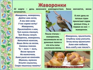 22 марта – день весеннего равноденствия. Зима кончается, весна
начинается.
В этот день из
теплых стран
прилетают сорок
разных птиц, и
первая из них —
жаворонок.
Пекли птичек –
жаворонков,
насаживали их на
длинные палки и
что есть силы
закликали весну.
Жаворонки, прилетите,
Студену зиму унесите,
Теплу весну принесите:
Зима нам надоела,
Весь хлеб у нас поела!».
Жаворонки, жаворонки,
Дайте нам лето,
А мы вам зиму.
У нас корма нету!
Жаворонки,
Прилетайте к нам,
Тут кисели талкут,
Тут блины пекут.
Жаворонки, жаворонки,
Катитеся колесом,
Ваши дети за лесом,
Связаны поясом.
Чу — виль — виль,
Весна пришла
На калясочках,
Зима ушла на саночках.
Мужики, мужики
Точите сошнички,
Скоро пашеньку пахать!
 