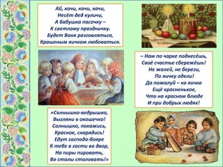 – Нам по чарке поднесёшь,
Своё счастье сбережёшь!
Не жалей, не береги,
По яичку одели!
Да пожалуй – ко яичко
Ещё красненькое,
Что на красном блюде
И при добрых людях!
Ай, качи, качи, качи,
Несёт дед куличи,
А бабушка пасочку –
К светлому праздничку.
Будет Ваня разговляться,
Крашеным яичком любоваться.
«Солнышко-ведрышко,
Выгляни в окошечко!
Солнышко, покажись,
Красное, снарядись!
Едут господа-бояре
К тебе в гости во двор,
На пиры пировать,
Во столы столовать!»
 