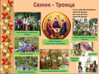 Главный объект поклонения –
береза.
Одежда священнослужителей -
зеленая.
Храмы и дома украшают зеленью.
Святая Троица –
Отец, Сын и Святой Дух.
Завивание
березы.
Поминовение усопших.
Гадание на венках. Кумление.
У нас в году два праздника:
Семик да Троица,
Ай, лиле, да лиле,
Семик да Троица.
 
