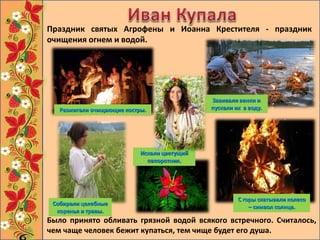Завивали венки и
пускали их в воду.
Разжигали очищающие костры.
С горы скатывали колесо
– символ солнца.
Было принято обливать грязной водой всякого встречного. Считалось,
чем чаще человек бежит купаться, тем чище будет его душа.
Искали цветущий
папоротник.
Собирали целебные
коренья и травы.
Праздник святых Агрофены и Иоанна Крестителя - праздник
очищения огнем и водой.
 