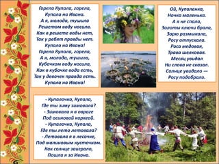 - Купалочка, Купала,
Где ты зиму зимовала?
- Зимовала я в овраге
Под осиновой корягой.
- Купалочка, Купала,
Где ты лето летовала?
- Летовала я в лесочке,
Под малиновым кусточком.
Как солнце заиграло,
Пошла я за Ивана.
Ой, Купаленка,
Ночка маленька.
А я не спала,
Золоты ключи брала,
Зарю размыкала,
Росу отпускала.
Роса медовая,
Трава шелковая.
Месяц увидал
Ни слова не сказал.
Солнце увидало —
Росу подобрало.
Горела Купала, горела,
Купала на Ивана.
А я, молода, тушила
Решетом воду носила.
Как в решете воды нет,
Так у ребят правды нет.
Купала на Ивана!
Горела Купала, горела,
А я, молода, тушила,
Кубачком воду носила,
Как в кубачке вода есть,
Так у девочек правда есть.
Купала на Ивана!
 
