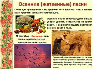 Последний сноп получал почести, т.к. ему
приписывались целебные свойства. Обряд
«завивания бороды» (последние колоски
связывали) был призван сохранить силу
земли.
Осень для крестьянина – это проводы лета, проводы птиц в теплые
края, проводы солнца животворящего.
Осенние песни сопровождали начало
уборки урожая, исполнялись во время
работы и выражали радость окончания
осенних работ в поле.
21 сентября – Осенины - день
осеннего равноденствия –
праздник осенних даров.
 