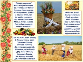 Жали мы, жали,
Жали, пожинали:
Жней молодые,
Серпы золотые…
Ой и чьё это поле
Зажелтело, стоя?
Иваново поле
Зажелтело, стоя:
Жницы молодые,
Серпы золотые!
Уж мы вьём, вьём бороду
У Василья-то на поле,
Завиваем бороду
На ниве великой,
Да на полосе широкой.
Мы вьём, вьём бороду
Да у Анны на поли,
Завиваем бороду
Да на ниве великой,
Да на полосе широкой!
Яровая спорынья!
Иди с нивушки домой,
Со поставушки домой
К нам во Кощено село.
Во Петровково гумно!
А с гумна спорынья
Во амбар перешла,
Она гнездышко свила,
Малых деток вывела,
Пшеной выкормила,
Сытой выпоила!
 