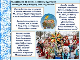 Колядовали в основном молодежь и детишки.
Подходя к каждому дому пели под окнами.
Нынче Ангел к нам спустился
И пропел: «Христос родился!».
Мы пришли Христа прославить,
А вас с праздником поздравить.
Вот идем мы, пастухи,
Прощены нам все грехи.
К дому путь свой правим,
Христа Бога славим.
Коляда, коляда,
Накануне Рождества!
Тетенька добренька,
Пирожка-то сдобненька
Не режь, не ломай,
Поскорее подавай,
Двоим, троим,
Давно стоим,
Да не выстоим!
Печка-то топиться,
Пирожка-то хочется!
Коляда, коляда!
Подавай пирога,
Блин да лепешку
В заднее окошко!
Новый год пришел,
Старый угнал,
Себя показал!
Ходи, народ,
Солнышко встречать,
Мороз прогонять!
 