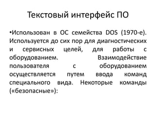 Текстовый интерфейс ПО
•Использован в ОС семейства DOS (1970-e).
Используется до сих пор для диагностических
и сервисных целей, для работы с
оборудованием. Взаимодействие
пользователя с оборудованием
осуществляется путем ввода команд
специального вида. Некоторые команды
(«безопасные»):
 