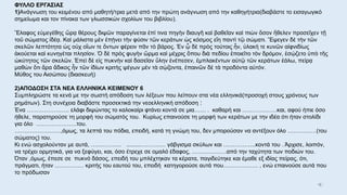 ΦΥΛΛΟ ΕΡΓΑΣΙΑΣ
1)Ανάγνωση του κειμένου από μαθητή/τρια μετά από την πρώτη ανάγνωση από την καθηγήτρια(διαβάστε το εισαγωγικό
σημείωμα και τον πίνακα των γλωσσικών σχολίων του βιβλίου).
Ἔλαφος εὐμεγέθης ὥρᾳ θέρους διψῶν παραγίνεται ἐπί τινα πηγὴν διαυγῆ καὶ βαθεῖαν καὶ πιὼν ὅσον ἤθελεν προσεῖχεν τῇ
τοῦ σώματος ἰδέᾳ. Καὶ μάλιστα μὲν ἐπῄνει τὴν φύσιν τῶν κεράτων ὡς κόσμος εἴη παντὶ τῷ σώματι. Ἔψεγεν δὲ τὴν τῶν
σκελῶν λεπτότητα ὡς οὐχ οἵων τε ὄντων φέρειν πᾶν τὸ βάρος. Ἐν ᾧ δὲ πρὸς τούτοις ἦν, ὑλακή τε κυνῶν αἰφνιδίως
ἀκούεται καὶ κυνηγέται πλησίον. Ὁ δὲ πρὸς φυγὴν ὥρμα καὶ μέχρις ὅπου διὰ πεδίου ἐποιεῖτο τὸν δρόμον, ἐσῴζετο ὑπὸ τῆς
ὠκύτητος τῶν σκελῶν. Ἐπεὶ δὲ εἰς πυκνὴν καὶ δασεῖαν ὕλην ἐνέπεσεν, ἐμπλακέντων αὐτῷ τῶν κεράτων ἑάλω, πείρᾳ
μαθὼν ὅτι ἄρα ἄδικος ἦν τῶν ἰδίων κριτὴς ψέγων μὲν τὰ σῲζοντα, ἐπαινῶν δὲ τὰ προδόντα αὑτόν.
Μύθος του Αισώπου (διασκευή)
2)ΑΠΟΔΟΣΗ ΣΤΑ ΝΕΑ ΕΛΛΗΝΙΚΑ ΚΕΙΜΕΝΟΥ 6
Συμπληρώστε τα κενά με την σωστή απόδοση των λέξεων που λείπουν στα νέα ελληνικά(προσοχή στους χρόνους των
ρημάτων). Στη συνέχεια διαβάστε προσεκτικά την νεοελληνική απόδοση :
Ένα …………………. ελάφι διψώντας το καλοκαίρι φτάνει κοντά σε μια…… . καθαρή και ………………και, αφού ήπιε όσο
ήθελε, παρατηρούσε τη μορφή του σώματός του. Κυρίως επαινούσε τη μορφή των κεράτων με την ιδέα ότι ήταν στολίδι
για όλο …………………του.
……………………,όμως, τα λεπτά του πόδια, επειδή, κατά τη γνώμη του, δεν μπορούσαν να αντέξουν όλο ……………(του
σώματος) του.
Κι ενώ ασχολούνταν με αυτά, ……………. .........…………. γάβγισμα σκύλων και ……………..κοντά του . Άρχισε, λοιπόν,
να τρέχει ορμητικά, για να ξεφύγει, και, όσο έτρεχε σε ομαλό έδαφος, ………………από την ταχύτητα των ποδιών του.
Όταν ,όμως, έπεσε σε πυκνό δάσος, επειδή του μπλέχτηκαν τα κέρατα, παγιδεύτηκε και έμαθε εξ ιδίας πείρας, ότι,
πράγματι, ήταν …………… κριτής του εαυτού του, επειδή κατηγορούσε αυτά που……………… , ενώ επαινούσε αυτά που
το πρόδωσαν
 