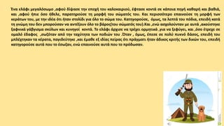 Ένα ελάφι μεγαλόσωμο ,αφού δίψασε την εποχή του καλοκαιριού, έφτασε κοντά σε κάποια πηγή καθαρή και βαθιά,
και ,αφού ήπιε όσο ήθελε, παρατηρούσε τη μορφή του σώματός του. Και περισσότερο επαινούσε τη μορφή των
κεράτων του, με την ιδέα ότι ήταν στολίδι για όλο το σώμα του. Κατηγορούσε, όμως, τα λεπτά του πόδια, επειδή κατά
τη γνώμη του δεν μπορούσαν να αντέξουν όλο το βάρος(του σώματός του).Και ,ενώ ασχολούνταν με αυτά ,ακούστηκε
ξαφνικά γάβγισμα σκύλων και κυνηγοί κοντά. Το ελάφι άρχισε να τρέχει ορμητικά ,για να ξεφύγει, και ,όσο έτρεχε σε
ομαλό έδαφος ,σωζόταν από την ταχύτητα των ποδιών του .Όταν , όμως, έπεσε σε πολύ πυκνό δάσος, επειδή του
μπλέχτηκαν τα κέρατα, παγιδεύτηκε ,και έμαθε εξ ιδίας πείρας ότι πράγματι ήταν άδικος κριτής των δικών του, επειδή
κατηγορούσε αυτά που το έσωζαν, ενώ επαινούσε αυτά που το πρόδωσαν.
 