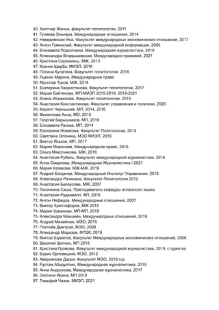 40. Хилтчер Жанна, факультет политологии, 2011
41. Гулиева Эльнара, Международные отношения, 2014
42. Неведомская Яна, Факультет международных экономических отношений, 2017
43. Антон Гуменский, Факультет международной информации, 2000
44. Елизавета Подколзина, Международная журналистика, 2019
45. Александра Владышевская, Международно-правовой, 2021
46. Кристина Сарханянц, МЖ, 2013
47. Ксения Щерба, МИЭП, 2016
48. Полина Кулагина, Факультет политологии, 2016
49. Яценко Марина, Международное право
50. Ярослав Туров, МЖ, 2014
51. Екатерина Хворостянова, Факультет политологии, 2017
52. Мария Байтенова, МП-МИЭП 2015-2019, 2019-2021
53. Алина Исмаилова, Факультет политологии, 2015
54. Анастасия Константинова, Факультет управления и политики, 2020
55. Кирилл Чернышев, МП, 2014, 2016
56. Филиппова Анна, МО, 2015
57. Георгий Барышников, МП, 2019
58. Елизавета Ракова, МП, 2014
59. Екатерина Новикова, Факультет Политологии, 2014
60. Светлана Олонина, МЭО МИЭП, 2016
61. Виктор Яськов, МП, 2017
62. Мария Миронова, Международное право, 2016
63. Ольга Мякотникова, МЖ, 2016
64. Анастасия Рубель, Факультет международной журналистики, 2016
65. Анна Смирнова, Международная Журналистика / 2021
66. Мария Казакова, МЖ-МЖ, 2019
67. Андрей Богданов, Международный Институт Управления, 2016
68. Александра Рачинина, Факультет Политологии 2012
69. Анастасия Белоусова, МЖ, 2007
70. Лисичкина Саша, Преподаватель кафедры испанского языка
71. Анастасия Радзивилл, ФП, 2016
72. Антон Нефедов, Международные отношения, 2007
73. Виктор Христофоров, МЖ 2015
74. Мария Урманова, МП-МП, 2018
75. Александра Макшейн, Международных отношений, 2019
76. Андрей Михайлюк, МЭО, 2015
77. Плетнёв Дмитрий, МЭО, 2008
78. Александр Морозов, ФПЭК, 2019
79. Виктор Шувалов, Факультет Международных экономических отношений, 2008
80. Василий Шиткин, МП 2018
81. Кристина Громова, Факультет международной журналистики, 2019, студентка
82. Борис Орловецкий, МЭО, 2012
83. Аверьянова Дарья, Факультет МЭО, 2018 год
84. Рустам Абидуллин, Международная журналистика, 2019
85. Анна Андронова, Международная журналистика, 2017
86. Охотина Ирина, МП 2016
87. Тимофей Чазов, МИЭП, 2021
 