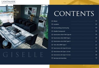 LANDMARK
d e v e l o p m e n t
G I S E L L E
02
95
contents
About 01
..................................................................................................................................................................................
Surrounding Community 03
..................................................................................................................................................................................
Giselle Compound 04
..................................................................................................................................................................................
Stand alone villa 415M Type M 05
..................................................................................................................................................................................
Stand alone villa Type M Corner 74
..................................................................................................................................................................................
Stand alone villa 336M Type L 20
..................................................................................................................................................................................
Stand alone villa Type L Corner 7;
..................................................................................................................................................................................
Stand alone villa 293M Type H 53
..................................................................................................................................................................................
Stand alone villa Type H Corner 88
..................................................................................................................................................................................
Twin villa 289M Type T 41
..................................................................................................................................................................................
Location ..................................................................................................................................................................................
Services & Amenities ..................................................................................................................................................................................
 