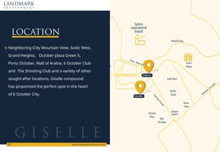 Road El Farag
Mehwar Corridor
Arkan
Plaza
Juhayna
Square
Sheikh
Zayed
Smart
Village
New
ed
October
Plaza
Mall
Of Arabia
SodicWest
Cairo - Alex Hw
Sphinx
International
Airport
DashourRoad
LOCATION
Neighboring iCity Mountain View, Sodic West,
Grand Heights, October plaza Green 5,
Porto October, Mall of Arabia, 6 October Club
and The Shooting Club and a variety of other
sought-after locations, Giselle compound
has pinpointed the perfect spot in the heart
of 6 October City.
LANDMARK
d e v e l o p m e n t
WWW.LANDMARKDEVELOPMENTS.NET
02
G I S E L L E
Giselle
Selena
 