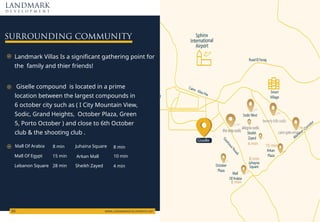 Road El Farag
Mehwar Corridor
Arkan
Plaza
Juhayna
Square
Sheikh
Zayed
Smart
Village
New
ed
October
Plaza
Mall
Of Arabia
SodicWest
Cairo - Alex Hw
Sphinx
International
Airport
DashourRoad
SURROUNDING COMMUNITY
LANDMARK
d e v e l o p m e n t
WWW.LANDMARKDEVELOPMENTS.NET
03
Giselle compound is located in a prime
location between the largest compounds in
6 october city such as ( I City Mountain View,
Sodic, Grand Heights, October Plaza, Green
5, Porto October ) and close to 6th October
club & the shooting club .
Ncpfoctm"Xknncu"Ku"c"ukipk ecpv"icvjgtkpi"rqkpv"hqt"
vjg""hcokn{"cpf"vjkgt"htkgpfu#
Ocnn"Qh"Ctcdkc 8 min 8 min
10 min
4 min
15 min
28 min
Ocnn"Qh"Gi{rv
Lebanon Square
Juhaina Square
Arkan Mall
Sheikh Zayed
Giselle
8 min
8 min
4 min 10 min
beverlyhillssodic
cairogateemaar
thestripsodic
allegriasodic
 
