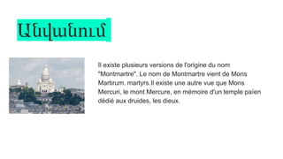 Անվանում
Il existe plusieurs versions de l'origine du nom
"Montmartre". Le nom de Montmartre vient de Mons
Martirum. martyrs.Il existe une autre vue que Mons
Mercuri, le mont Mercure, en mémoire d'un temple païen
dédié aux druides, les dieux.
 