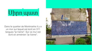 Սիրո պատ
Dans le quartier de Montmartre il y a
un mur sur lequel est écrit en 311
langues "je t'aime". Sur ce mur est
écrit en arménien "je t'aime".
 